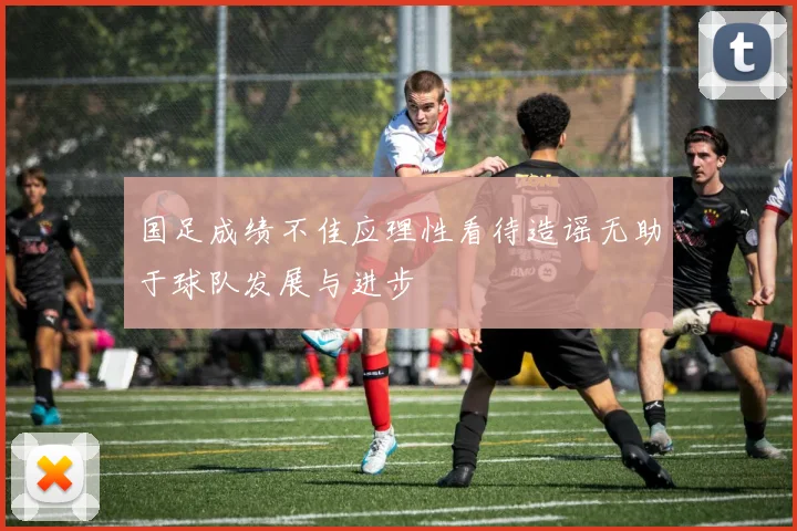 国足成绩不佳应理性看待造谣无助于球队发展与进步