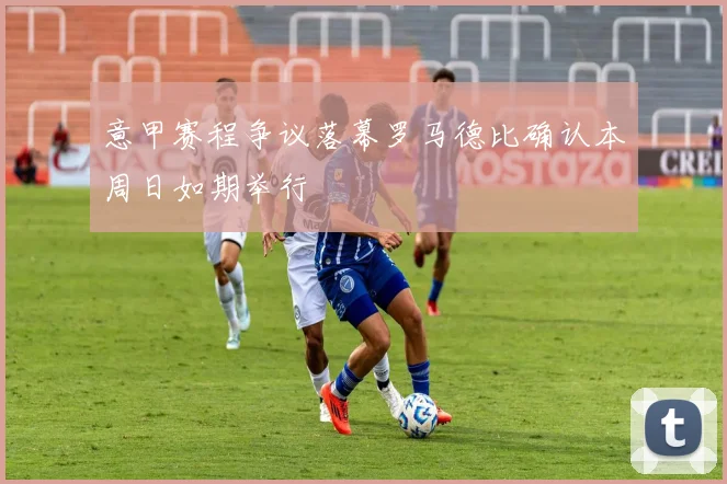 意甲赛程争议落幕罗马德比确认本周日如期举行