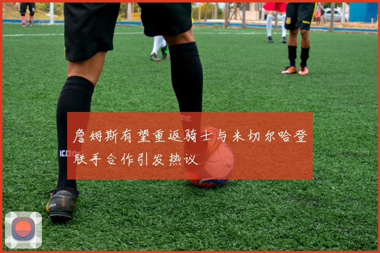詹姆斯有望重返骑士与米切尔哈登联手合作引发热议