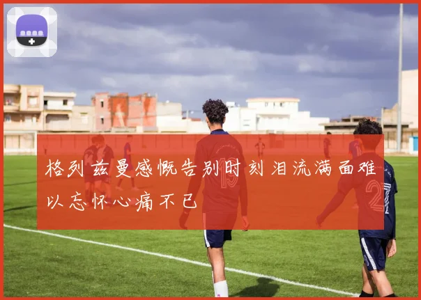 格列兹曼感慨告别时刻泪流满面难以忘怀心痛不已