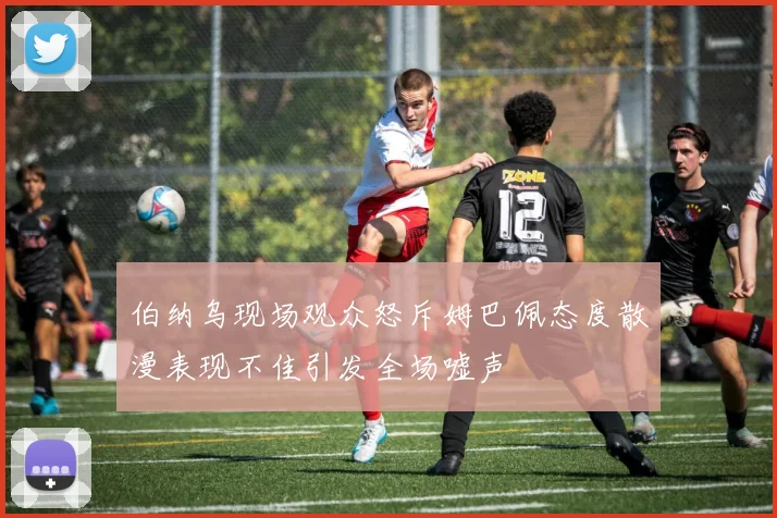 伯纳乌现场观众怒斥姆巴佩态度散漫表现不佳引发全场嘘声