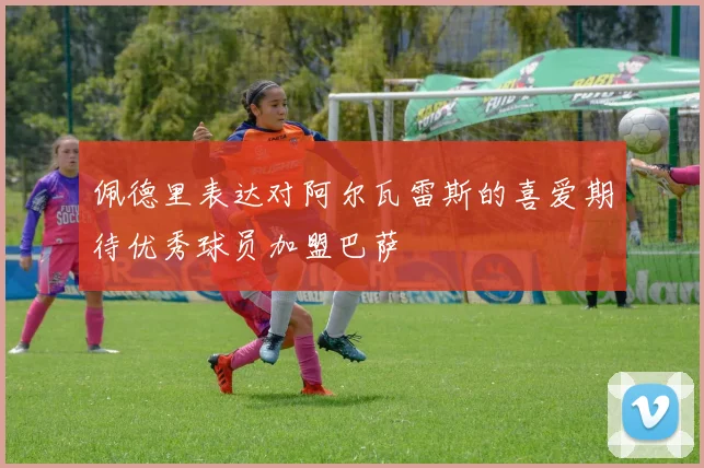 佩德里表达对阿尔瓦雷斯的喜爱期待优秀球员加盟巴萨