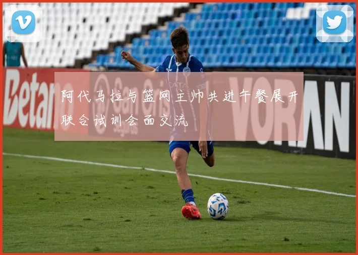 阿代马拉与篮网主帅共进午餐展开联合试训会面交流