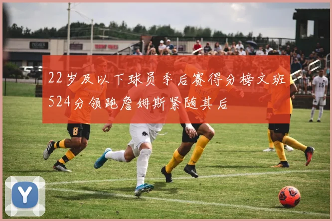 22岁及以下球员季后赛得分榜文班524分领跑詹姆斯紧随其后
