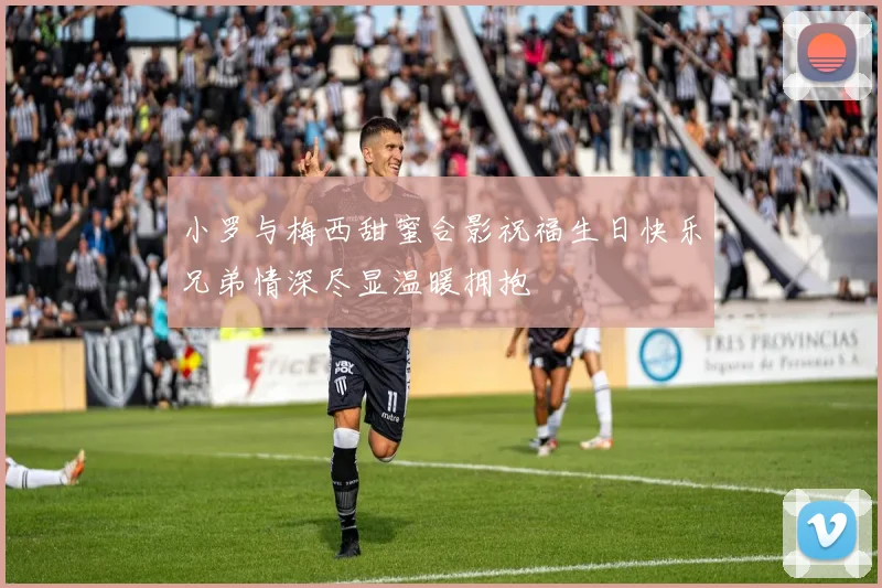 小罗与梅西甜蜜合影祝福生日快乐兄弟情深尽显温暖拥抱
