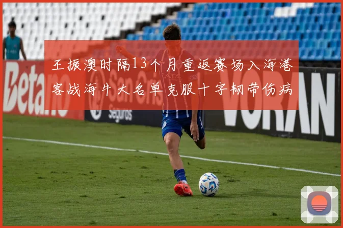王振澳时隔13个月重返赛场入海港客战海牛大名单克服十字韧带伤病挑战
