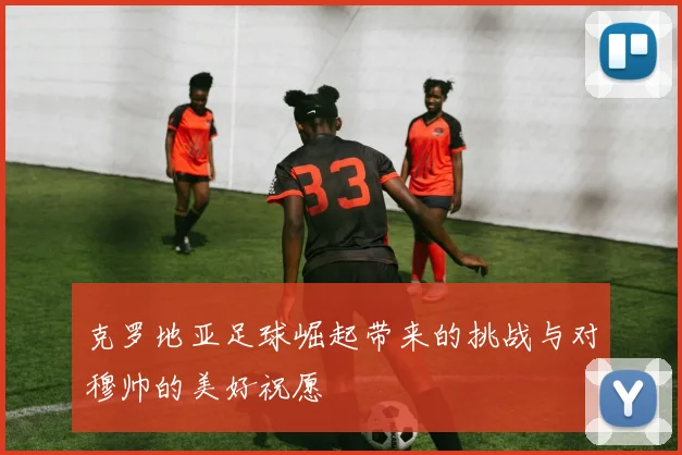 克罗地亚足球崛起带来的挑战与对穆帅的美好祝愿