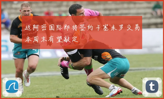 迈阿密国际即将签约卡塞米罗交易本周末有望敲定