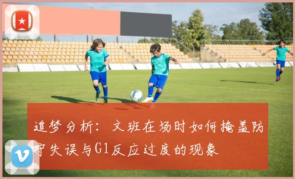 追梦分析：文班在场时如何掩盖防守失误与G1反应过度的现象