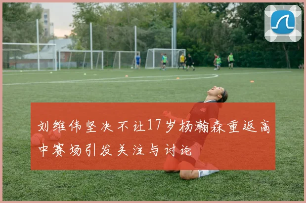 刘维伟坚决不让17岁杨瀚森重返高中赛场引发关注与讨论