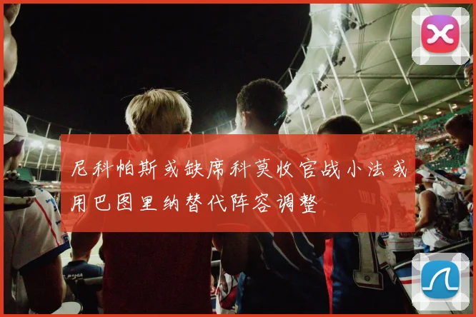 尼科帕斯或缺席科莫收官战小法或用巴图里纳替代阵容调整