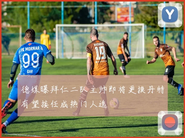 德媒曝拜仁二队主帅即将更换丹特有望接任成热门人选