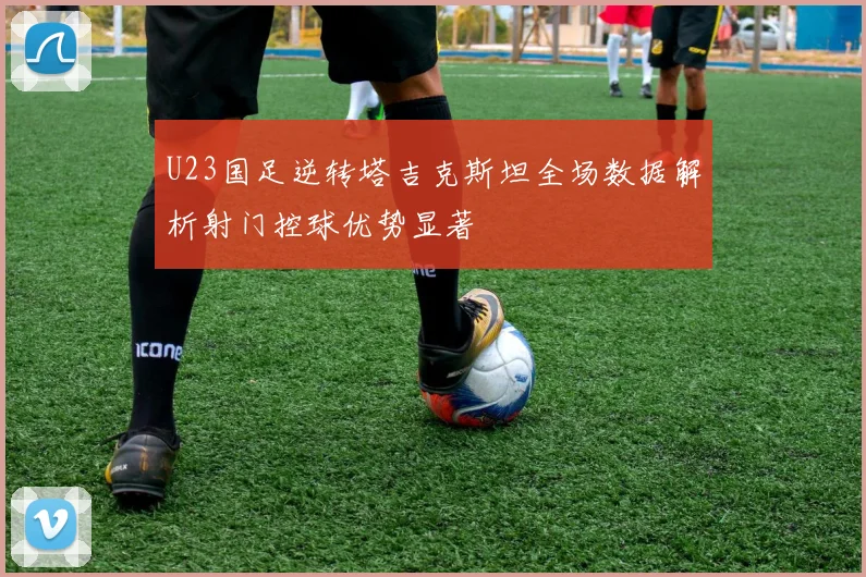 U23国足逆转塔吉克斯坦全场数据解析射门控球优势显著