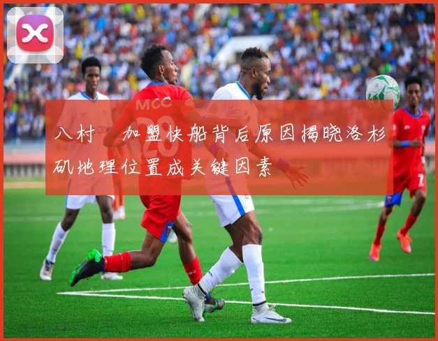 八村塁加盟快船背后原因揭晓洛杉矶地理位置成关键因素