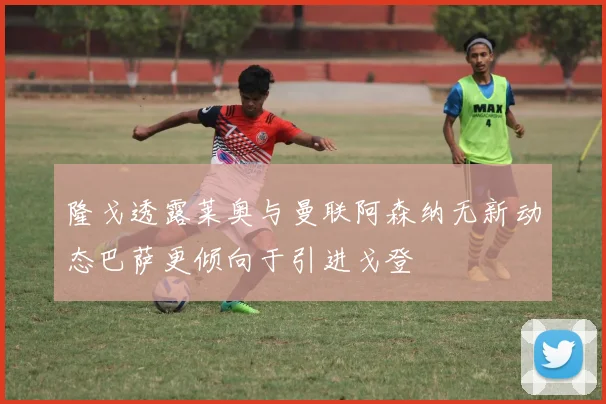 隆戈透露莱奥与曼联阿森纳无新动态巴萨更倾向于引进戈登