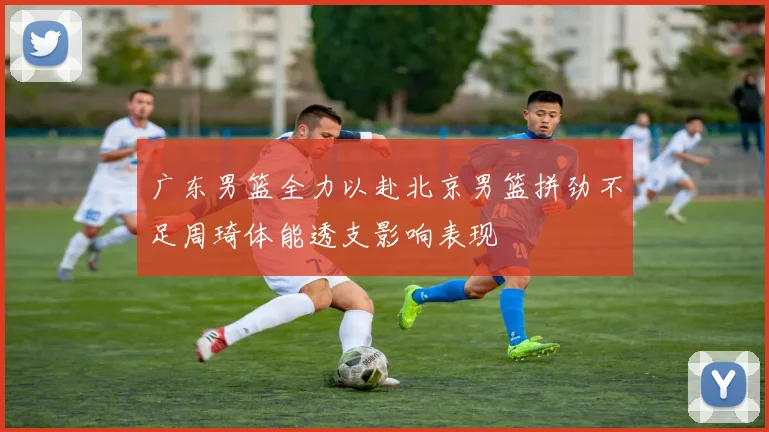 广东男篮全力以赴北京男篮拼劲不足周琦体能透支影响表现
