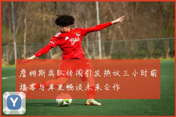 詹姆斯离队传闻引发热议三小时前播客与库里畅谈未来合作