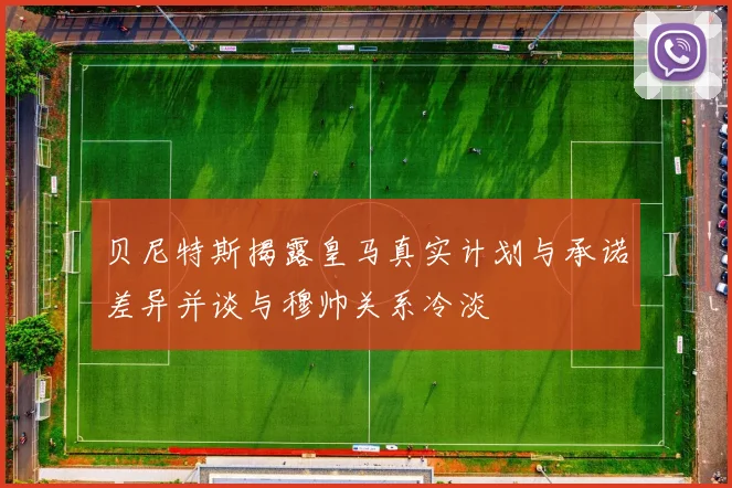 贝尼特斯揭露皇马真实计划与承诺差异并谈与穆帅关系冷淡