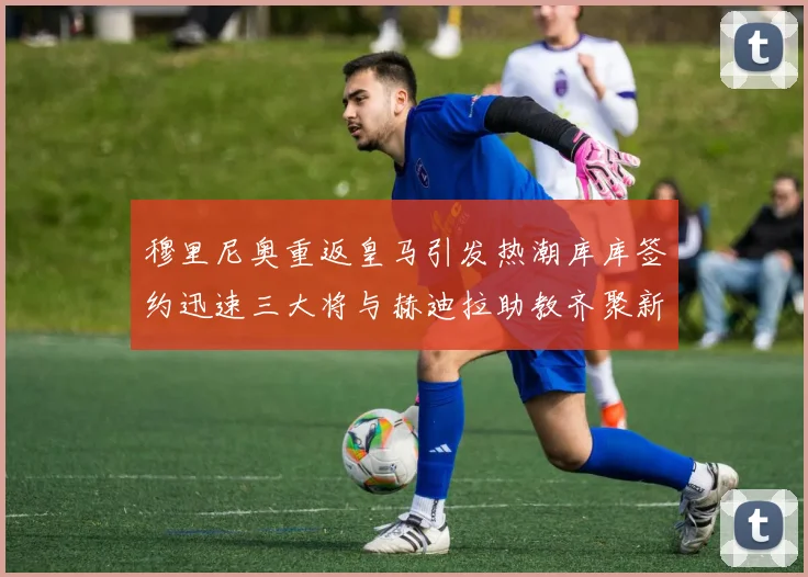 穆里尼奥重返皇马引发热潮库库签约迅速三大将与赫迪拉助教齐聚新阵容