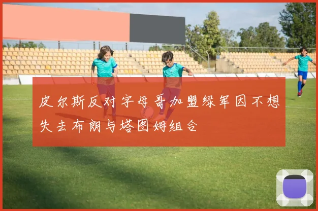 皮尔斯反对字母哥加盟绿军因不想失去布朗与塔图姆组合