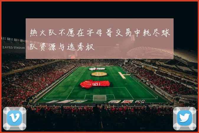 热火队不愿在字母哥交易中耗尽球队资源与选秀权