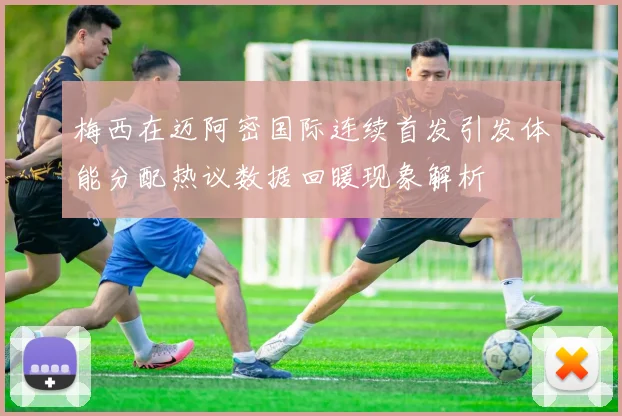 梅西在迈阿密国际连续首发引发体能分配热议数据回暖现象解析
