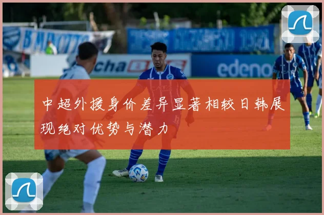 中超外援身价差异显著相较日韩展现绝对优势与潜力