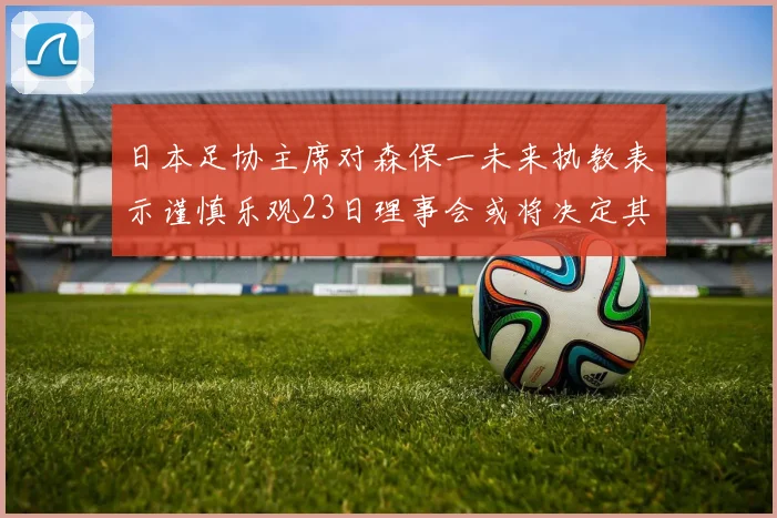日本足协主席对森保一未来执教表示谨慎乐观23日理事会或将决定其去留