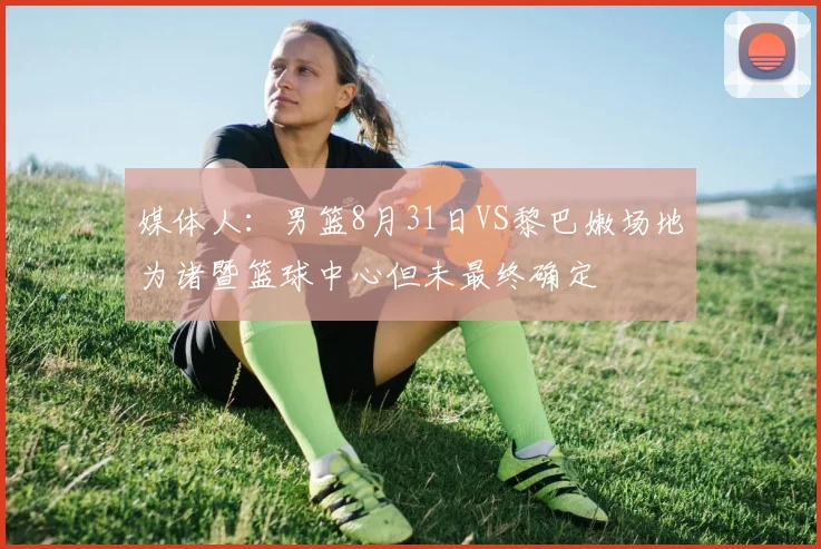 媒体人：男篮8月31日VS黎巴嫩场地为诸暨篮球中心但未最终确定