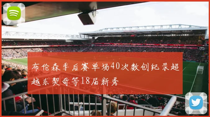 布伦森季后赛单场40次数创纪录超越东契奇等18届新秀